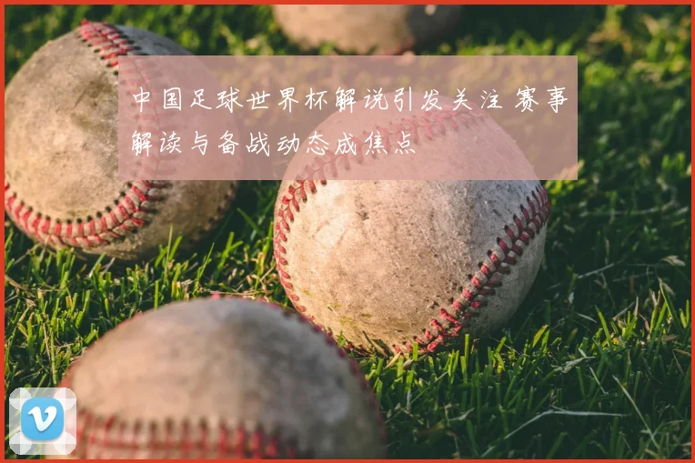 中国足球世界杯解说引发关注 赛事解读与备战动态成焦点