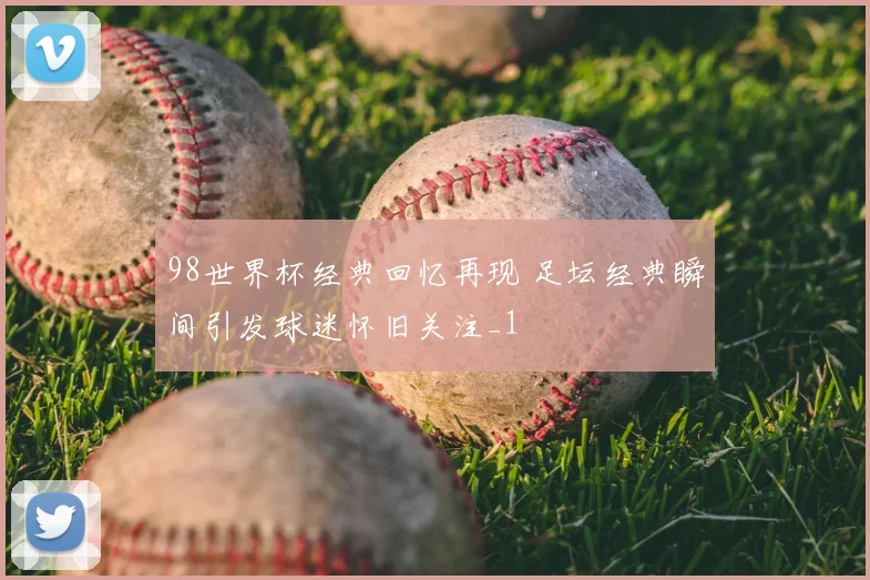 98世界杯经典回忆再现 足坛经典瞬间引发球迷怀旧关注_1