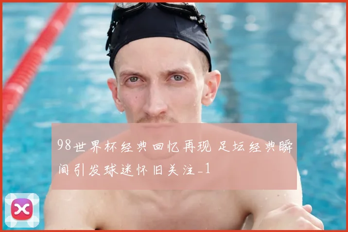 98世界杯经典回忆再现 足坛经典瞬间引发球迷怀旧关注_1