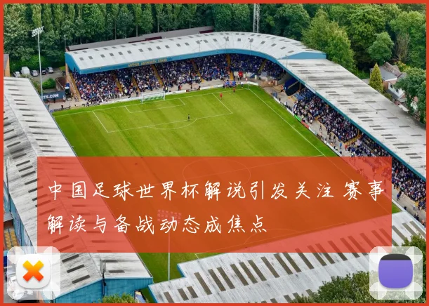 中国足球世界杯解说引发关注 赛事解读与备战动态成焦点