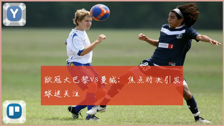 欧冠大巴黎vs曼城：焦点对决引发球迷关注