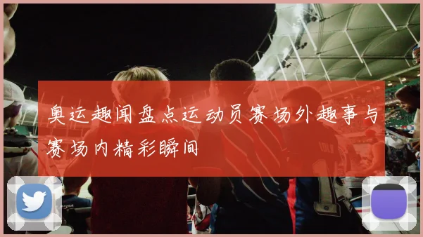 奥运趣闻盘点运动员赛场外趣事与赛场内精彩瞬间