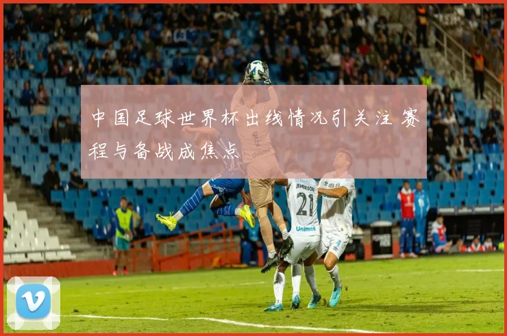 中国足球世界杯出线情况引关注 赛程与备战成焦点